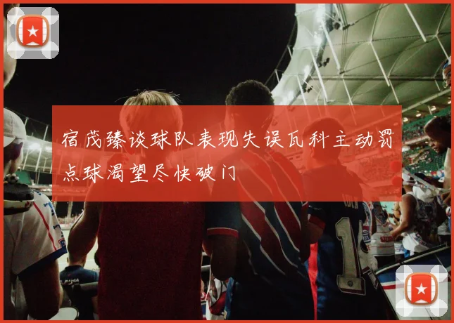 宿茂臻谈球队表现失误瓦科主动罚点球渴望尽快破门