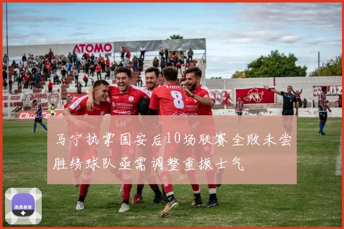 马宁执掌国安后10场联赛全败未尝胜绩球队亟需调整重振士气