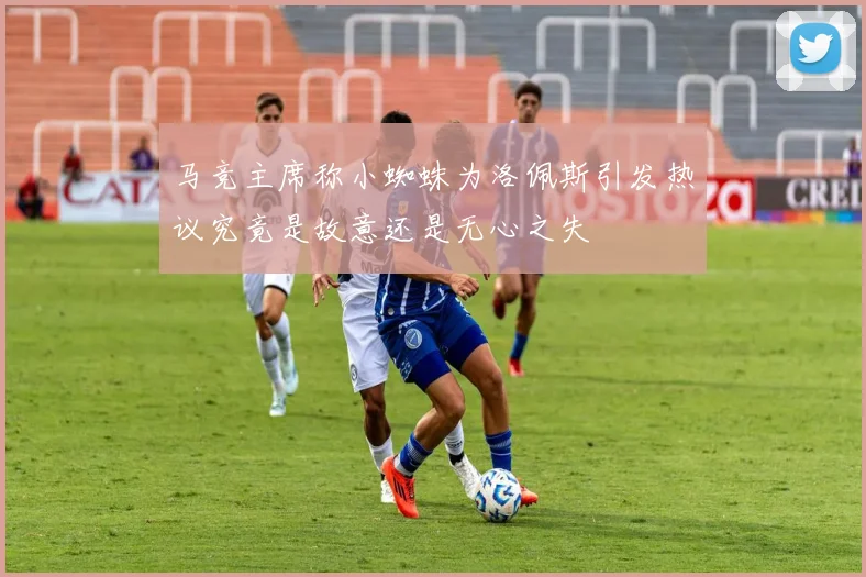 马竞主席称小蜘蛛为洛佩斯引发热议究竟是故意还是无心之失