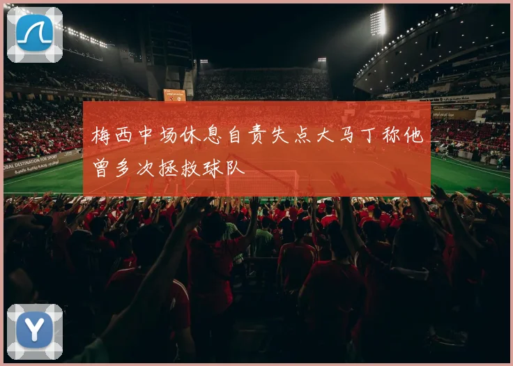 梅西中场休息自责失点大马丁称他曾多次拯救球队
