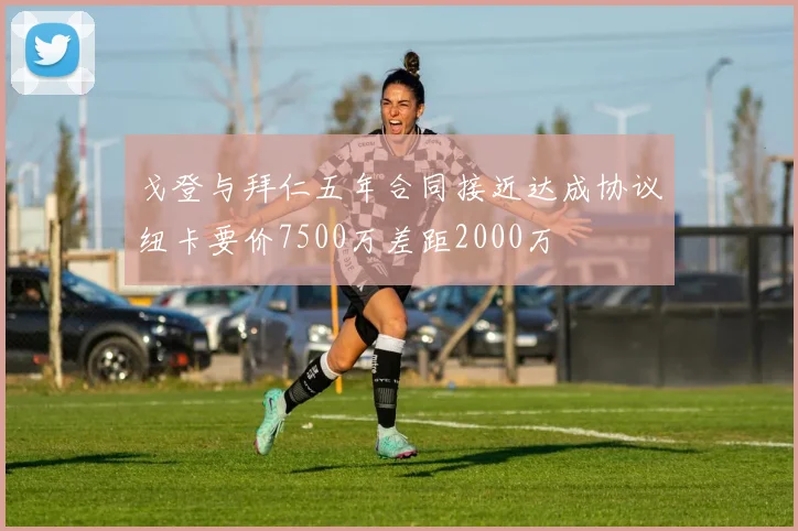 戈登与拜仁五年合同接近达成协议纽卡要价7500万差距2000万