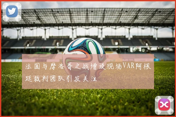 法国与摩洛哥之战增设现场VAR阿根廷裁判团队引发关注