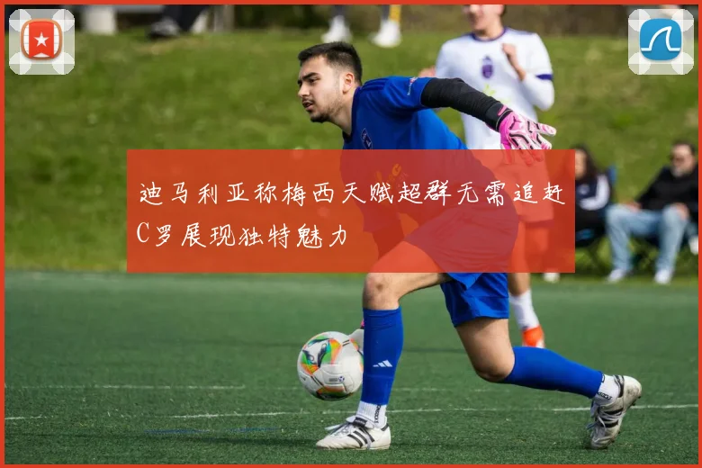 迪马利亚称梅西天赋超群无需追赶C罗展现独特魅力