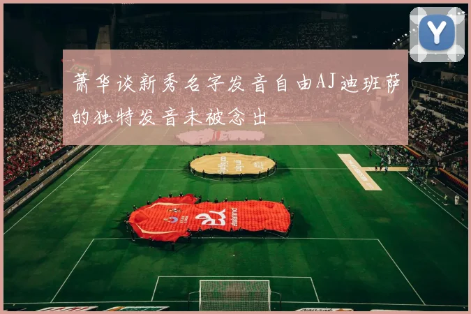 萧华谈新秀名字发音自由AJ迪班萨的独特发音未被念出