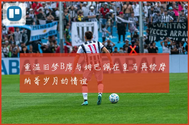 重温旧梦B席与姆巴佩在皇马再续摩纳哥岁月的情谊